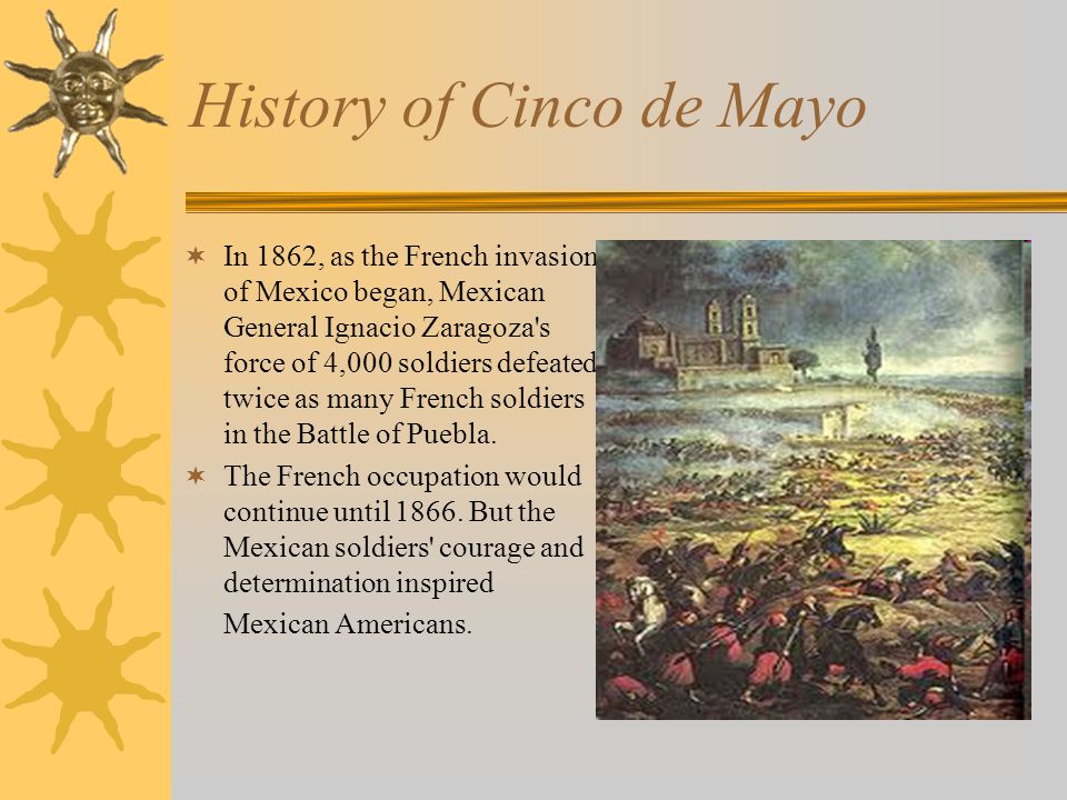 History of Cinco de Mayo  In 1862, as the French invasion of Mexico began, Mexican General Ignacio Zaragoza s force of 4,000 soldiers defeated twice as many French soldiers in the Battle of Puebla.