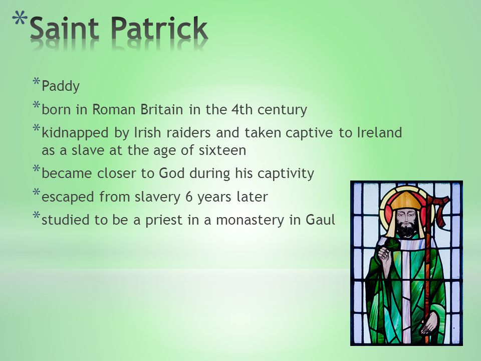 * Paddy * born in Roman Britain in the 4th century * kidnapped by Irish raiders and taken captive to Ireland as a slave at the age of sixteen * became closer to God during his captivity * escaped from slavery 6 years later * studied to be a priest in a monastery in Gaul
