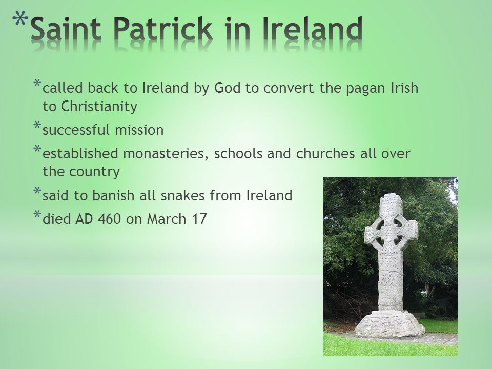 * called back to Ireland by God to convert the pagan Irish to Christianity * successful mission * established monasteries, schools and churches all over the country * said to banish all snakes from Ireland * died AD 460 on March 17