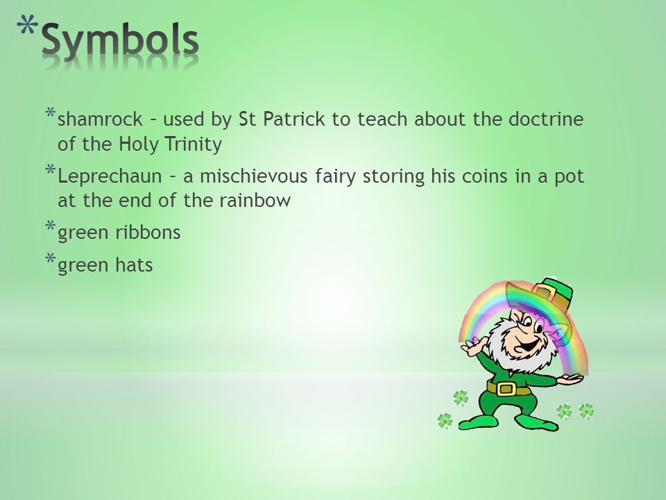 * shamrock – used by St Patrick to teach about the doctrine of the Holy Trinity * Leprechaun – a mischievous fairy storing his coins in a pot at the end of the rainbow * green ribbons * green hats