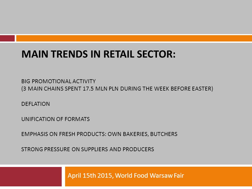 MAIN TRENDS IN RETAIL SECTOR: BIG PROMOTIONAL ACTIVITY (3 MAIN CHAINS SPENT 17.5 MLN PLN DURING THE WEEK BEFORE EASTER) DEFLATION UNIFICATION OF FORMATS EMPHASIS ON FRESH PRODUCTS: OWN BAKERIES, BUTCHERS STRONG PRESSURE ON SUPPLIERS AND PRODUCERS April 15th 2015, World Food Warsaw Fair