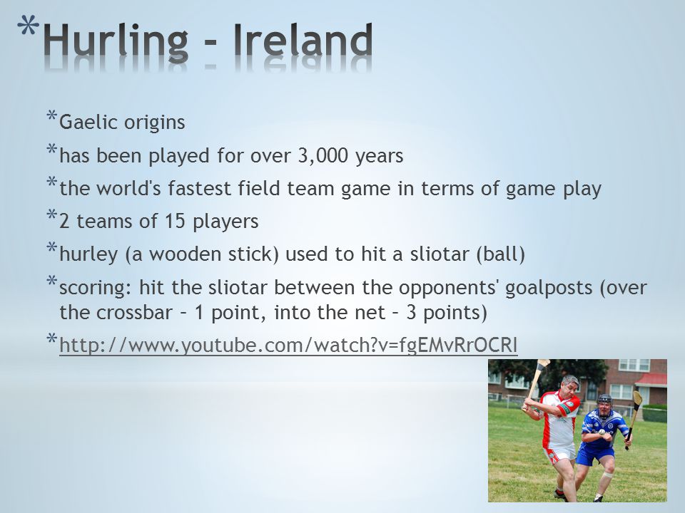 * Gaelic origins * has been played for over 3,000 years * the world s fastest field team game in terms of game play * 2 teams of 15 players * hurley (a wooden stick) used to hit a sliotar (ball) * scoring: hit the sliotar between the opponents goalposts (over the crossbar – 1 point, into the net – 3 points) *   v=fgEMvRrOCRI   v=fgEMvRrOCRI