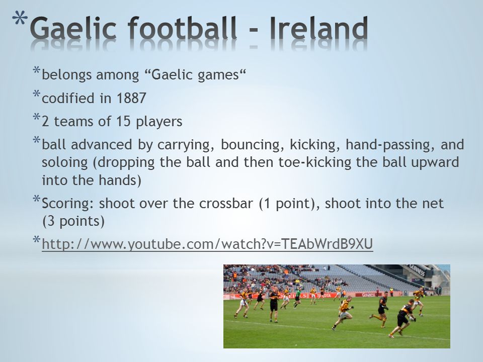 * belongs among Gaelic games * codified in 1887 * 2 teams of 15 players * ball advanced by carrying, bouncing, kicking, hand-passing, and soloing (dropping the ball and then toe-kicking the ball upward into the hands) * Scoring: shoot over the crossbar (1 point), shoot into the net (3 points) *   v=TEAbWrdB9XU   v=TEAbWrdB9XU