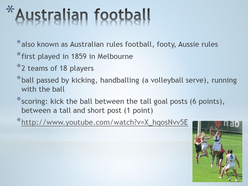 * also known as Australian rules football, footy, Aussie rules * first played in 1859 in Melbourne * 2 teams of 18 players * ball passed by kicking, handballing (a volleyball serve), running with the ball * scoring: kick the ball between the tall goal posts (6 points), between a tall and short post (1 point) *   v=X_hqosNvv5E   v=X_hqosNvv5E