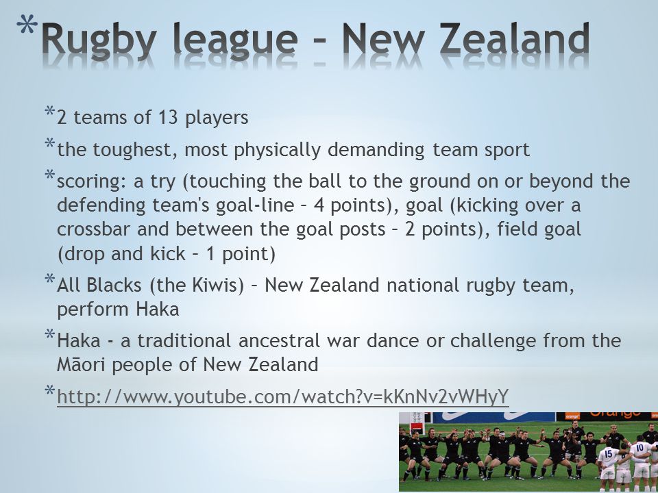 * 2 teams of 13 players * the toughest, most physically demanding team sport * scoring: a try (touching the ball to the ground on or beyond the defending team s goal-line – 4 points), goal (kicking over a crossbar and between the goal posts – 2 points), field goal (drop and kick – 1 point) * All Blacks (the Kiwis) – New Zealand national rugby team, perform Haka * Haka - a traditional ancestral war dance or challenge from the Māori people of New Zealand *   v=kKnNv2vWHyY   v=kKnNv2vWHyY