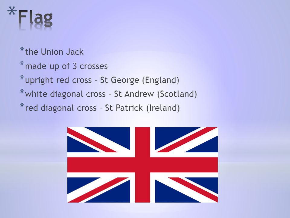 * the Union Jack * made up of 3 crosses * upright red cross – St George (England) * white diagonal cross – St Andrew (Scotland) * red diagonal cross – St Patrick (Ireland)
