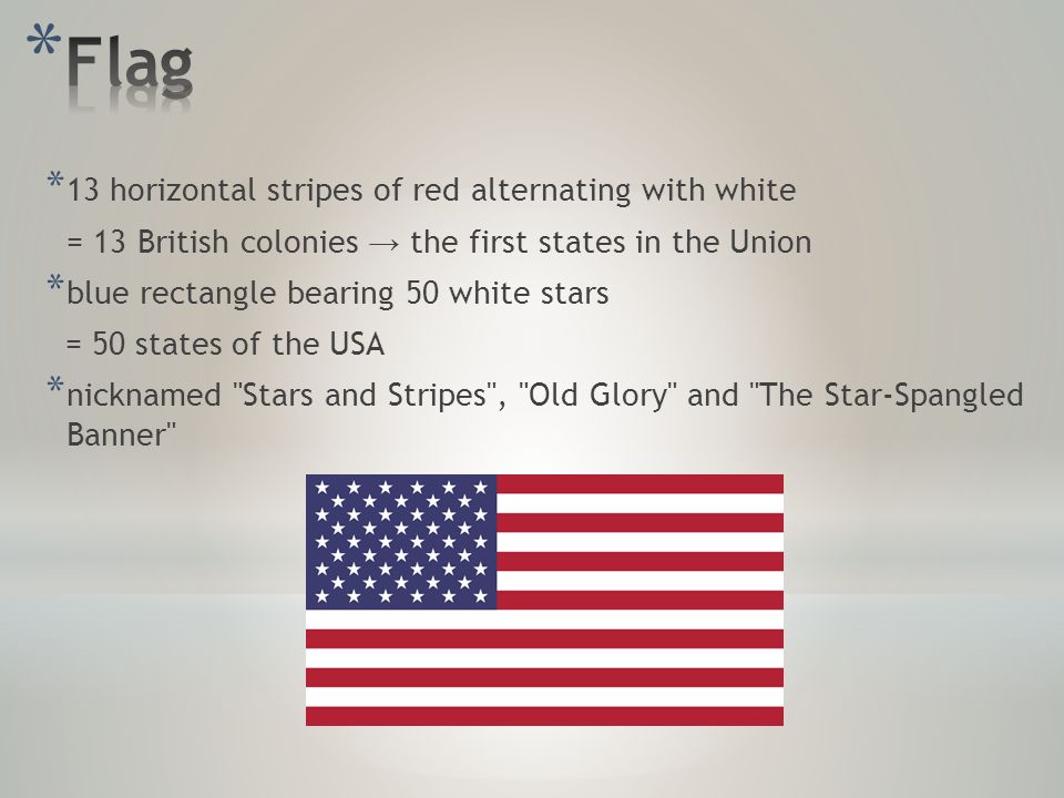 * 13 horizontal stripes of red alternating with white = 13 British colonies → the first states in the Union * blue rectangle bearing 50 white stars = 50 states of the USA * nicknamed Stars and Stripes , Old Glory and The Star-Spangled Banner