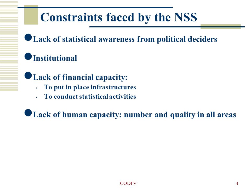 CODI V4 Constraints faced by the NSS Lack of statistical awareness from political deciders Institutional Lack of financial capacity: To put in place infrastructures To conduct statistical activities Lack of human capacity: number and quality in all areas