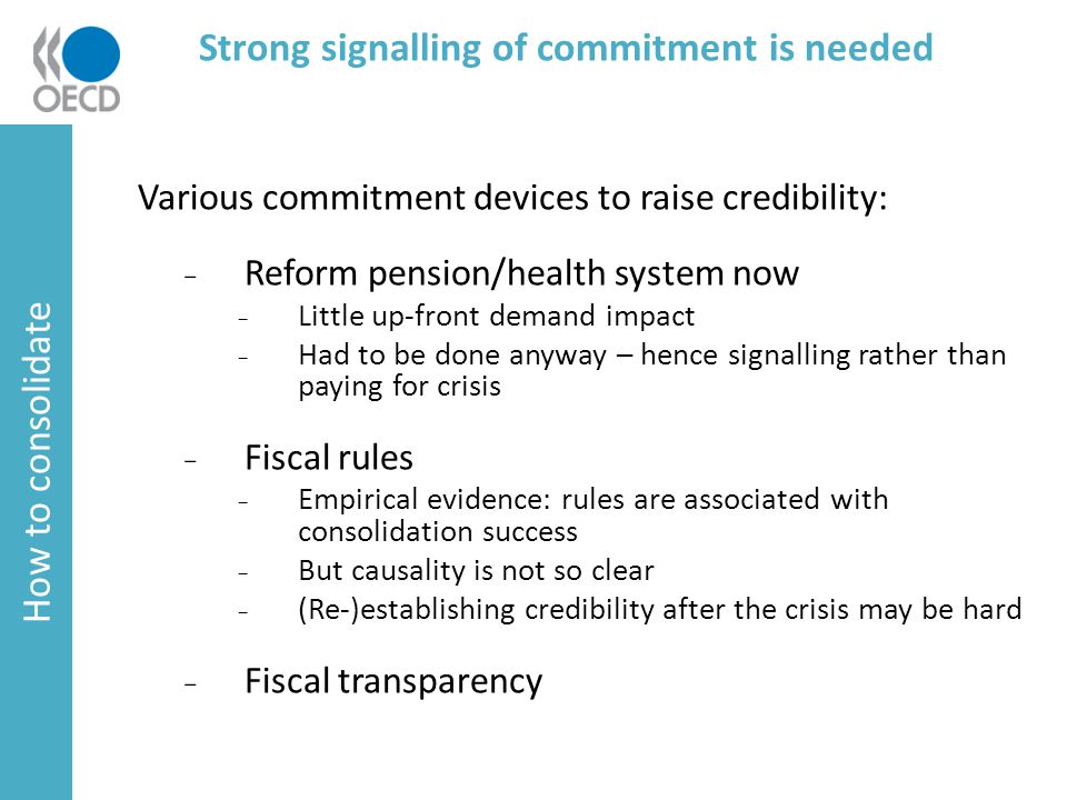 Strong signalling of commitment is needed Various commitment devices to raise credibility: ₋ Reform pension/health system now ₋ Little up-front demand impact ₋ Had to be done anyway – hence signalling rather than paying for crisis ₋ Fiscal rules ₋ Empirical evidence: rules are associated with consolidation success ₋ But causality is not so clear ₋ (Re-)establishing credibility after the crisis may be hard ₋ Fiscal transparency How to consolidate