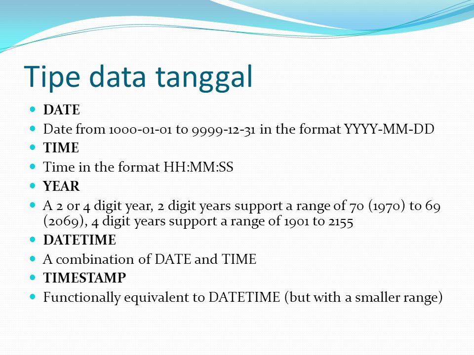 Tipe data tanggal DATE Date from to in the format YYYY-MM-DD TIME Time in the format HH:MM:SS YEAR A 2 or 4 digit year, 2 digit years support a range of 70 (1970) to 69 (2069), 4 digit years support a range of 1901 to 2155 DATETIME A combination of DATE and TIME TIMESTAMP Functionally equivalent to DATETIME (but with a smaller range)