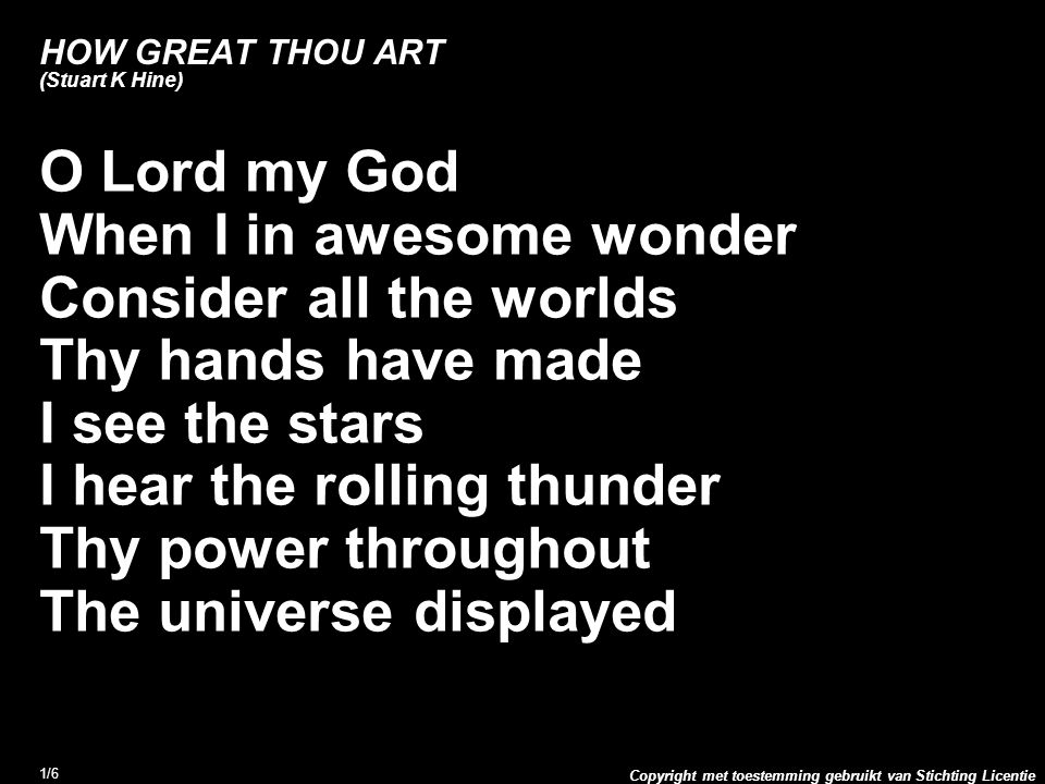 Copyright met toestemming gebruikt van Stichting Licentie 1/6 HOW GREAT THOU ART (Stuart K Hine) O Lord my God When I in awesome wonder Consider all the worlds Thy hands have made I see the stars I hear the rolling thunder Thy power throughout The universe displayed