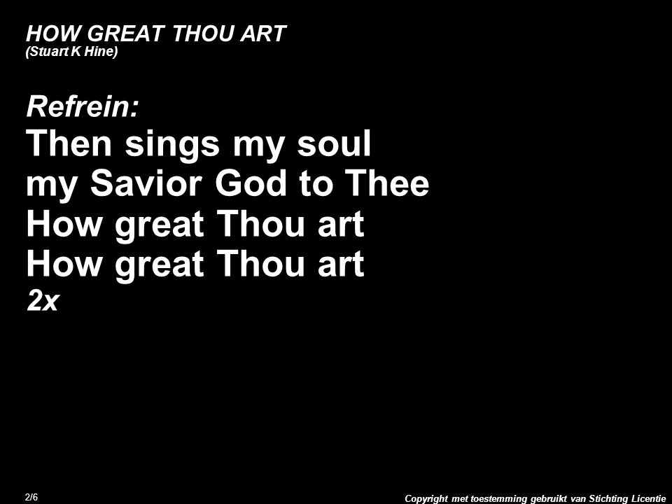 Copyright met toestemming gebruikt van Stichting Licentie 2/6 HOW GREAT THOU ART (Stuart K Hine) Refrein: Then sings my soul my Savior God to Thee How great Thou art 2x