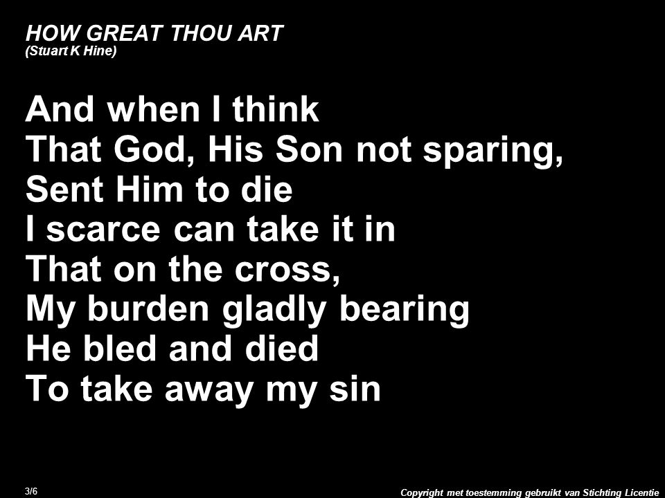 Copyright met toestemming gebruikt van Stichting Licentie 3/6 HOW GREAT THOU ART (Stuart K Hine) And when I think That God, His Son not sparing, Sent Him to die I scarce can take it in That on the cross, My burden gladly bearing He bled and died To take away my sin