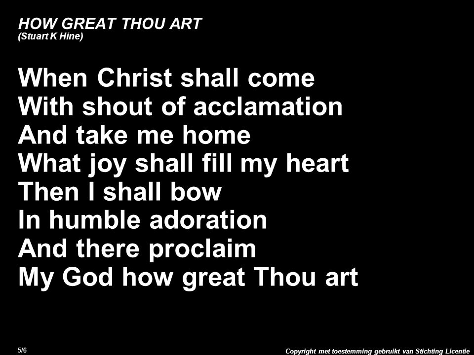 Copyright met toestemming gebruikt van Stichting Licentie 5/6 HOW GREAT THOU ART (Stuart K Hine) When Christ shall come With shout of acclamation And take me home What joy shall fill my heart Then I shall bow In humble adoration And there proclaim My God how great Thou art