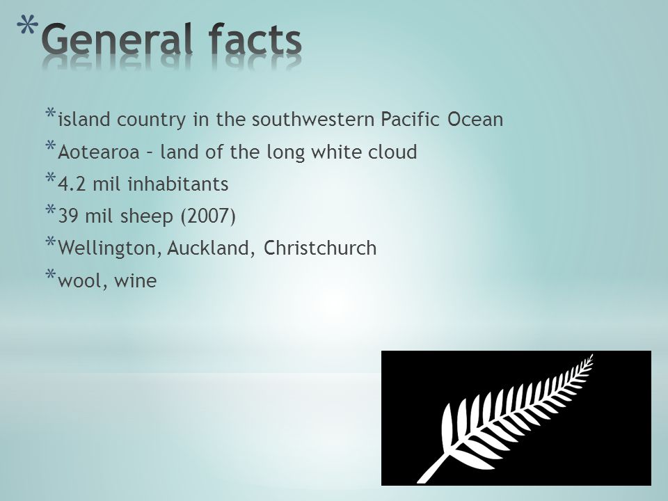 * island country in the southwestern Pacific Ocean * Aotearoa – land of the long white cloud * 4.2 mil inhabitants * 39 mil sheep (2007) * Wellington, Auckland, Christchurch * wool, wine