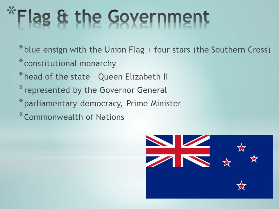 * blue ensign with the Union Flag + four stars (the Southern Cross) * constitutional monarchy * head of the state – Queen Elizabeth II * represented by the Governor General * parliamentary democracy, Prime Minister * Commonwealth of Nations