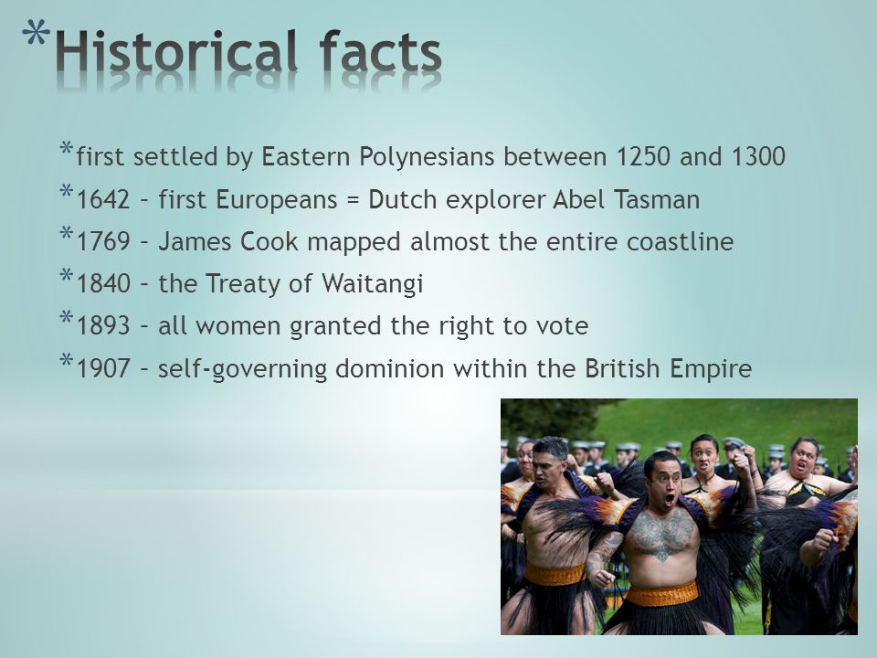 * first settled by Eastern Polynesians between 1250 and 1300 * 1642 – first Europeans = Dutch explorer Abel Tasman * 1769 – James Cook mapped almost the entire coastline * 1840 – the Treaty of Waitangi * 1893 – all women granted the right to vote * 1907 – self-governing dominion within the British Empire