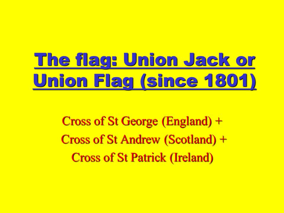 The flag: Union Jack or Union Flag (since 1801) Cross of St George (England) + Cross of St Andrew (Scotland) + Cross of St Andrew (Scotland) + Cross of St Patrick (Ireland)