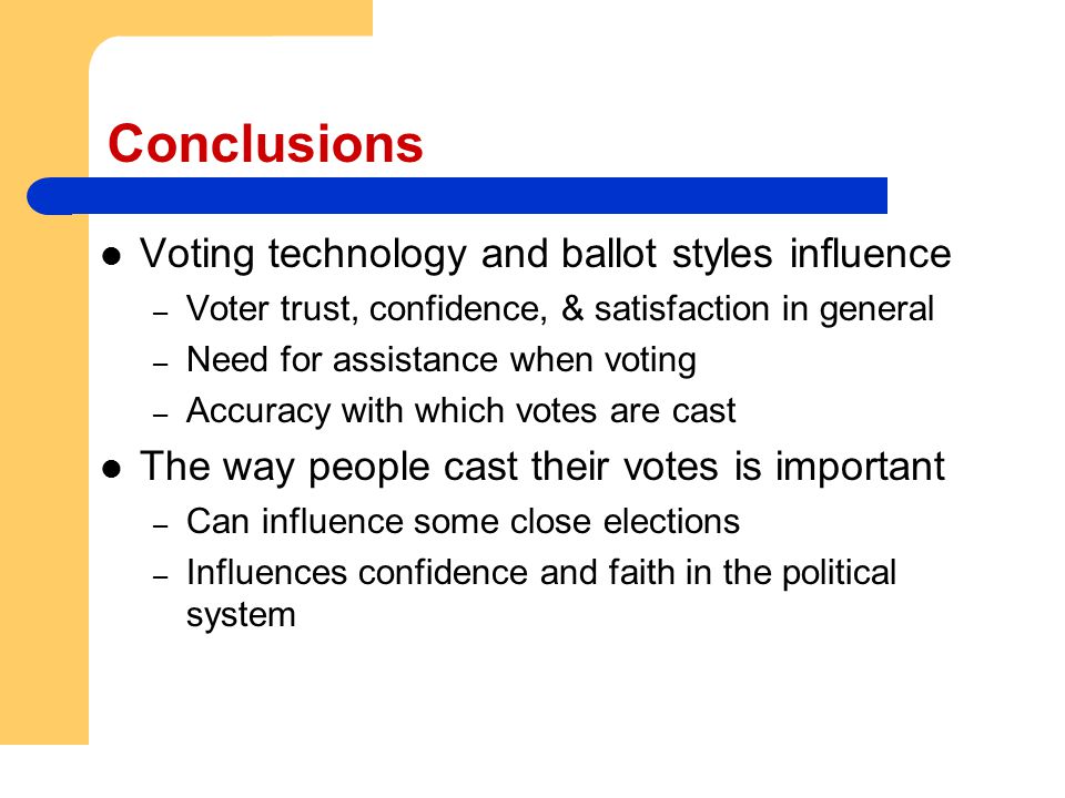 Conclusions Voting technology and ballot styles influence – Voter trust, confidence, & satisfaction in general – Need for assistance when voting – Accuracy with which votes are cast The way people cast their votes is important – Can influence some close elections – Influences confidence and faith in the political system