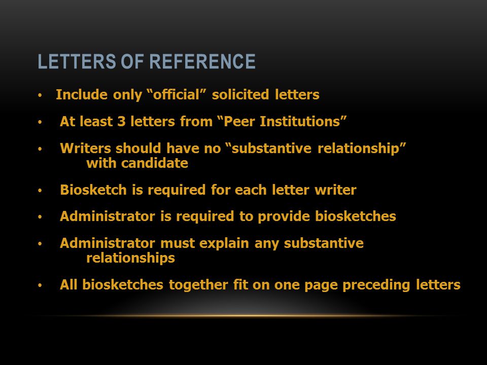 LETTERS OF REFERENCE Include only official solicited letters At least 3 letters from Peer Institutions Writers should have no substantive relationship with candidate Biosketch is required for each letter writer Administrator is required to provide biosketches Administrator must explain any substantive relationships All biosketches together fit on one page preceding letters