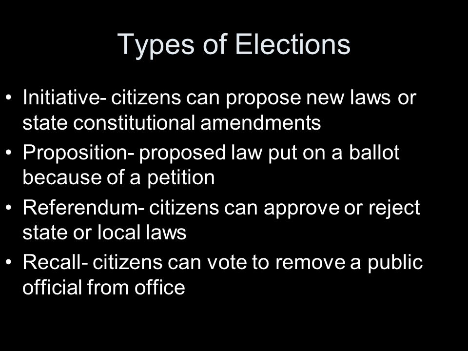 Types of Elections Initiative- citizens can propose new laws or state constitutional amendments Proposition- proposed law put on a ballot because of a petition Referendum- citizens can approve or reject state or local laws Recall- citizens can vote to remove a public official from office