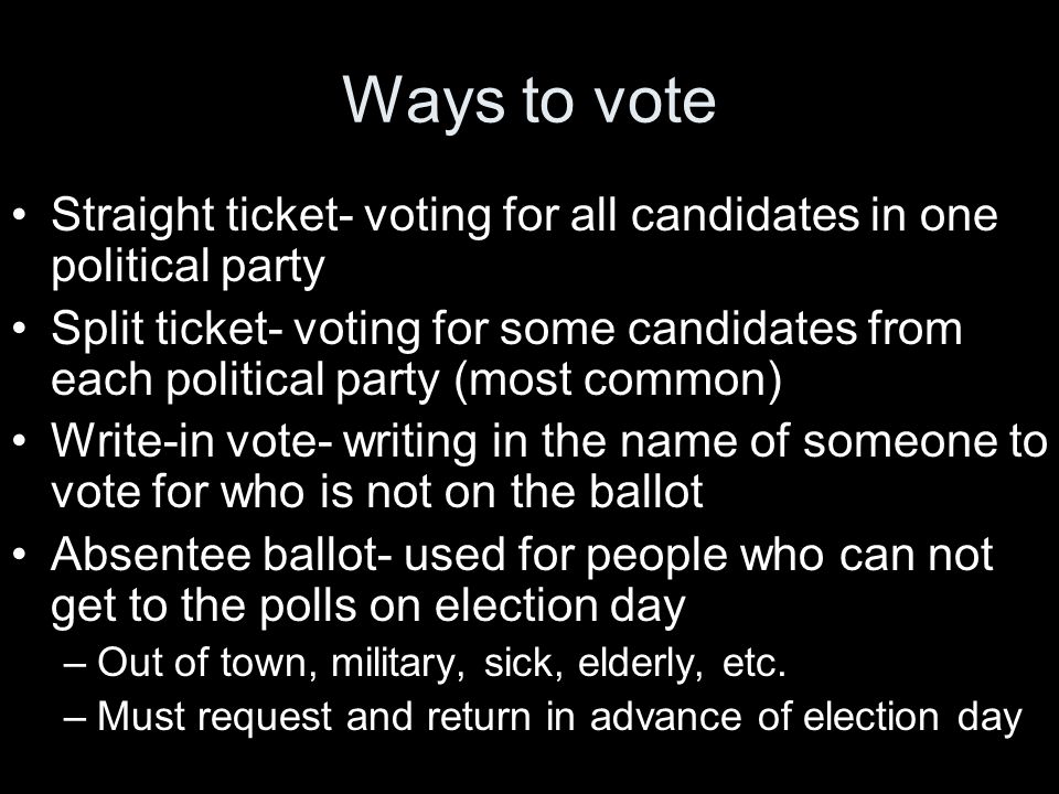 Ways to vote Straight ticket- voting for all candidates in one political party Split ticket- voting for some candidates from each political party (most common) Write-in vote- writing in the name of someone to vote for who is not on the ballot Absentee ballot- used for people who can not get to the polls on election day –Out of town, military, sick, elderly, etc.