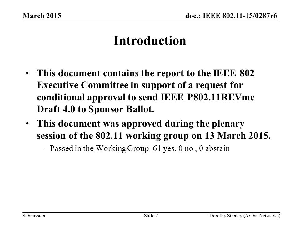doc.: IEEE /0287r6 Submission March 2015 Dorothy Stanley (Aruba Networks)Slide 2 Introduction This document contains the report to the IEEE 802 Executive Committee in support of a request for conditional approval to send IEEE P802.11REVmc Draft 4.0 to Sponsor Ballot.