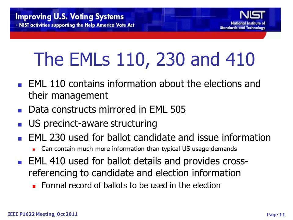 IEEE P1622 Meeting, Oct 2011 Page 11 EML 110 contains information about the elections and their management Data constructs mirrored in EML 505 US precinct-aware structuring EML 230 used for ballot candidate and issue information Can contain much more information than typical US usage demands EML 410 used for ballot details and provides cross- referencing to candidate and election information Formal record of ballots to be used in the election The EMLs 110, 230 and 410