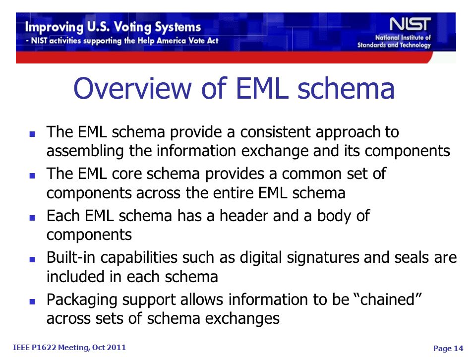 IEEE P1622 Meeting, Oct 2011 Page 14 The EML schema provide a consistent approach to assembling the information exchange and its components The EML core schema provides a common set of components across the entire EML schema Each EML schema has a header and a body of components Built-in capabilities such as digital signatures and seals are included in each schema Packaging support allows information to be chained across sets of schema exchanges Overview of EML schema