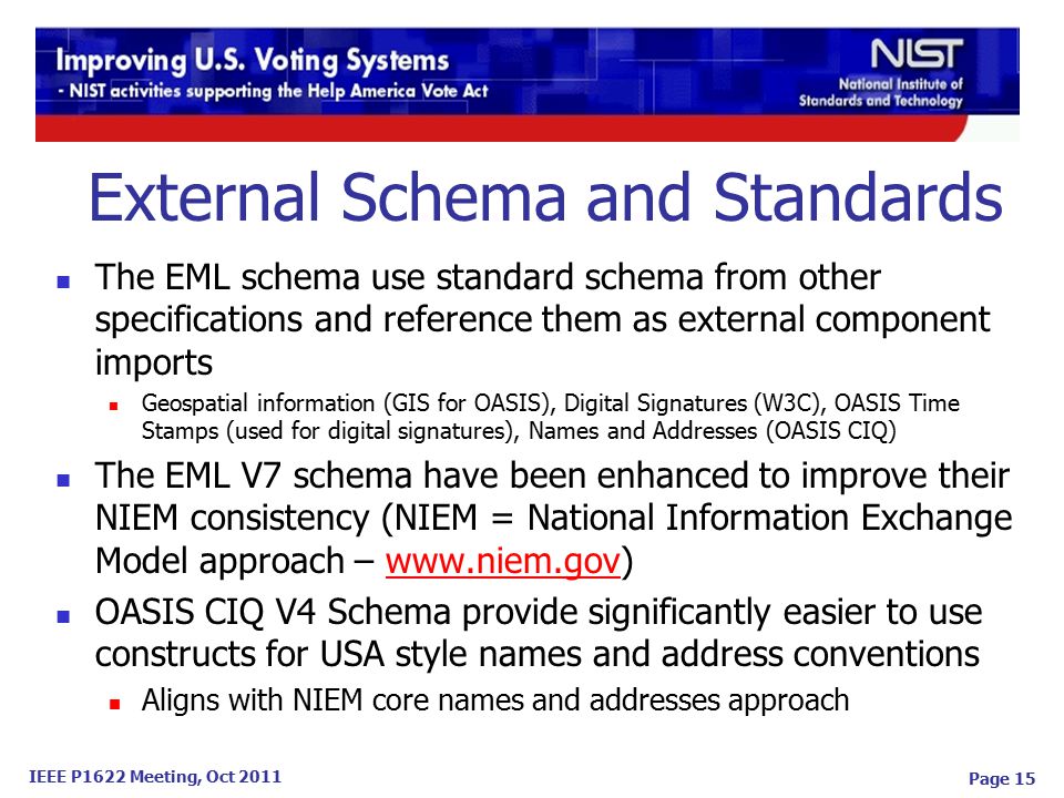 IEEE P1622 Meeting, Oct 2011 Page 15 The EML schema use standard schema from other specifications and reference them as external component imports Geospatial information (GIS for OASIS), Digital Signatures (W3C), OASIS Time Stamps (used for digital signatures), Names and Addresses (OASIS CIQ) The EML V7 schema have been enhanced to improve their NIEM consistency (NIEM = National Information Exchange Model approach –   OASIS CIQ V4 Schema provide significantly easier to use constructs for USA style names and address conventions Aligns with NIEM core names and addresses approach External Schema and Standards