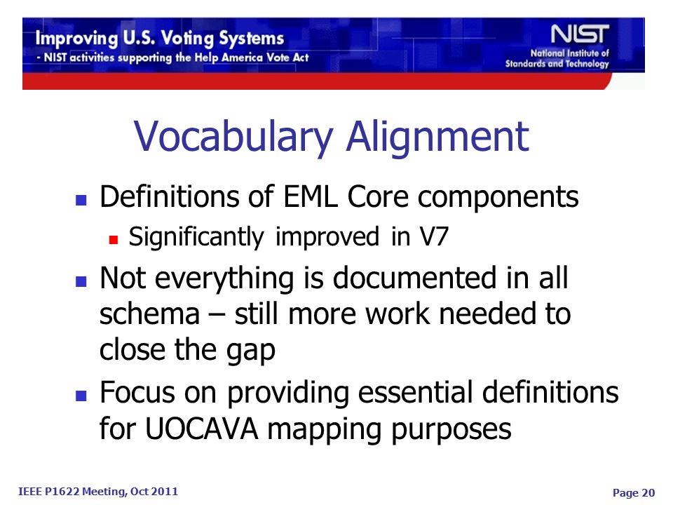 IEEE P1622 Meeting, Oct 2011 Vocabulary Alignment Definitions of EML Core components Significantly improved in V7 Not everything is documented in all schema – still more work needed to close the gap Focus on providing essential definitions for UOCAVA mapping purposes Page 20