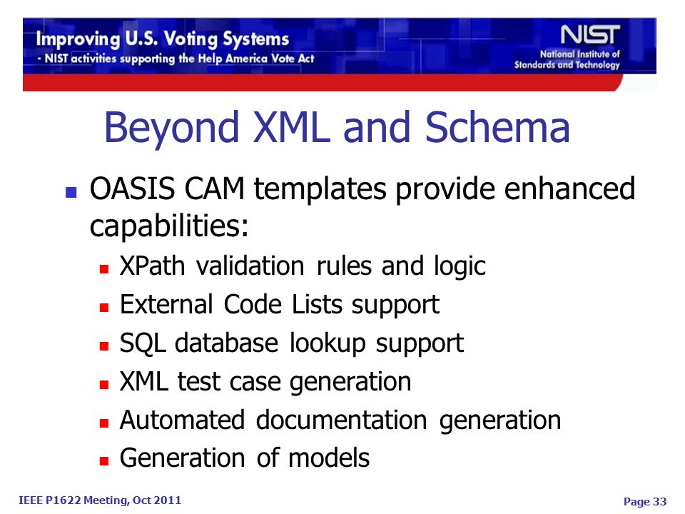 IEEE P1622 Meeting, Oct 2011 Beyond XML and Schema OASIS CAM templates provide enhanced capabilities: XPath validation rules and logic External Code Lists support SQL database lookup support XML test case generation Automated documentation generation Generation of models Page 33