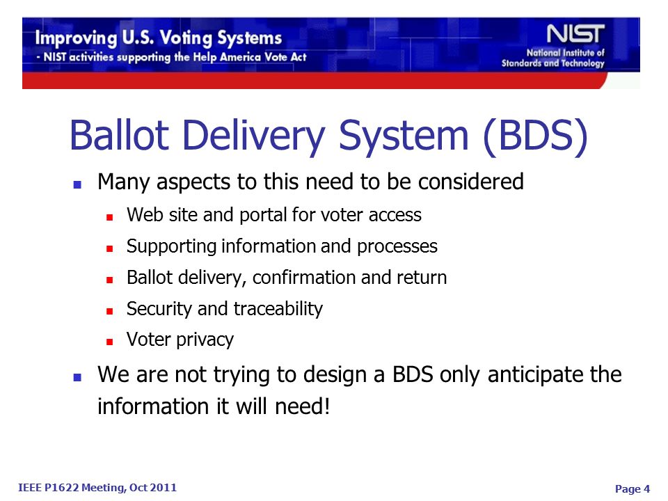 IEEE P1622 Meeting, Oct 2011 Ballot Delivery System (BDS) Many aspects to this need to be considered Web site and portal for voter access Supporting information and processes Ballot delivery, confirmation and return Security and traceability Voter privacy We are not trying to design a BDS only anticipate the information it will need.