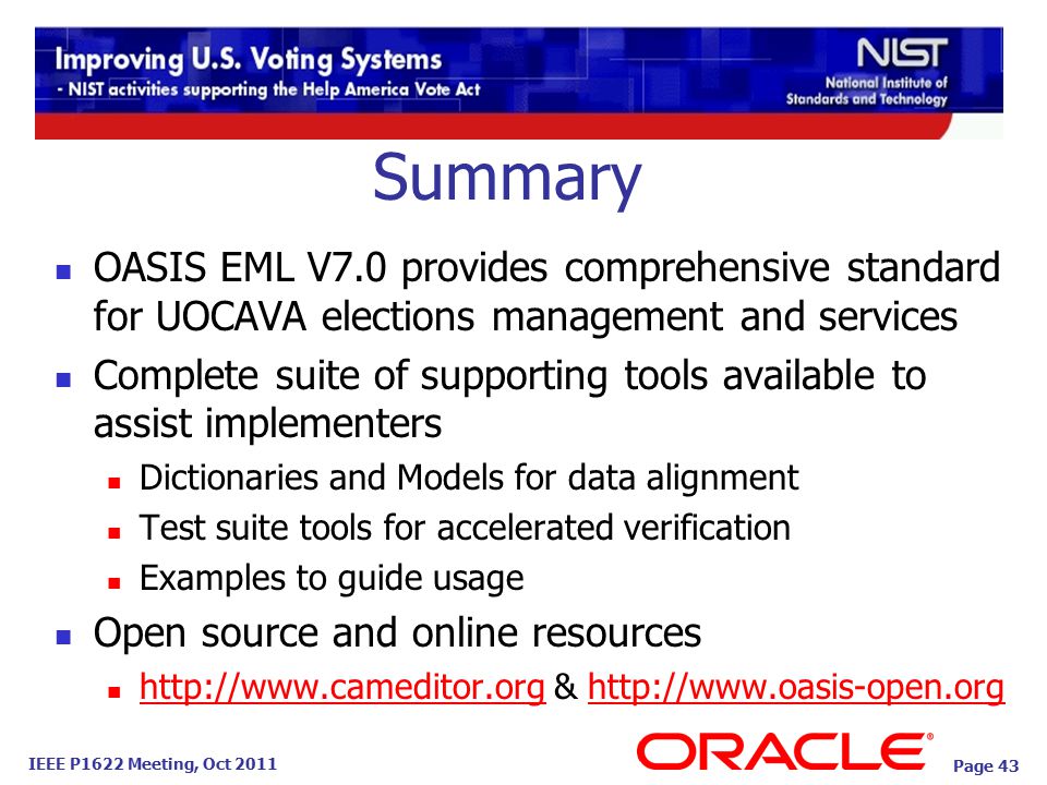 IEEE P1622 Meeting, Oct 2011 Summary OASIS EML V7.0 provides comprehensive standard for UOCAVA elections management and services Complete suite of supporting tools available to assist implementers Dictionaries and Models for data alignment Test suite tools for accelerated verification Examples to guide usage Open source and online resources   &     Page 43