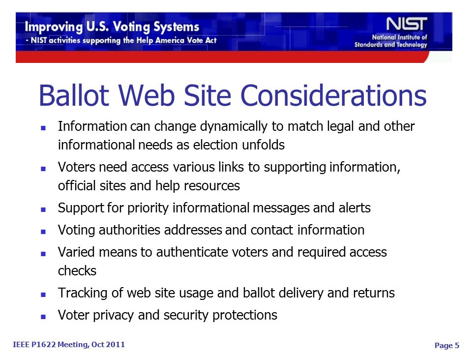 IEEE P1622 Meeting, Oct 2011 Page 5 Information can change dynamically to match legal and other informational needs as election unfolds Voters need access various links to supporting information, official sites and help resources Support for priority informational messages and alerts Voting authorities addresses and contact information Varied means to authenticate voters and required access checks Tracking of web site usage and ballot delivery and returns Voter privacy and security protections Ballot Web Site Considerations