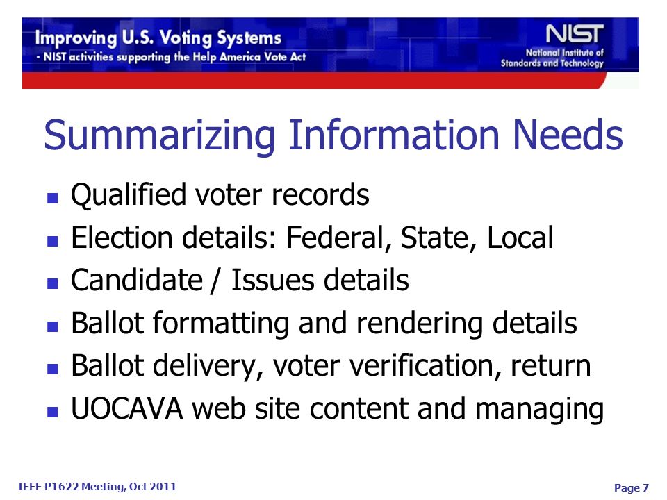 IEEE P1622 Meeting, Oct 2011 Page 7 Summarizing Information Needs Qualified voter records Election details: Federal, State, Local Candidate / Issues details Ballot formatting and rendering details Ballot delivery, voter verification, return UOCAVA web site content and managing