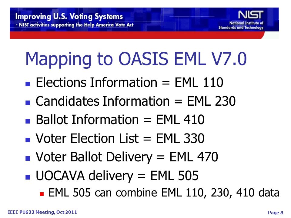 IEEE P1622 Meeting, Oct 2011 Page 8 Mapping to OASIS EML V7.0 Elections Information = EML 110 Candidates Information = EML 230 Ballot Information = EML 410 Voter Election List = EML 330 Voter Ballot Delivery = EML 470 UOCAVA delivery = EML 505 EML 505 can combine EML 110, 230, 410 data