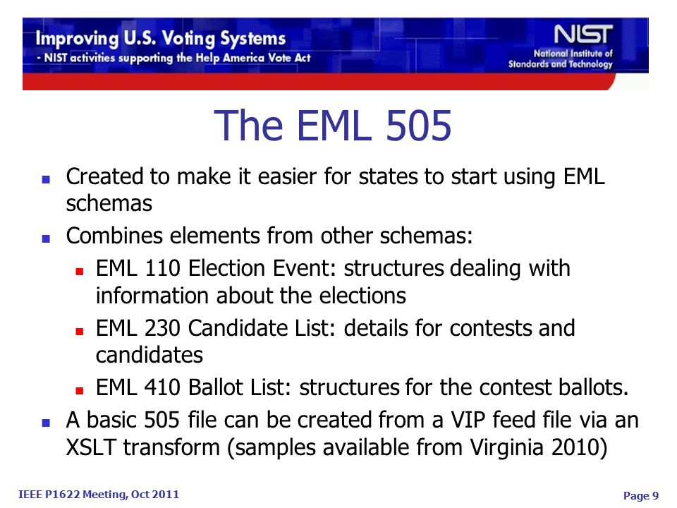 IEEE P1622 Meeting, Oct 2011 Page 9 The EML 505 Created to make it easier for states to start using EML schemas Combines elements from other schemas: EML 110 Election Event: structures dealing with information about the elections EML 230 Candidate List: details for contests and candidates EML 410 Ballot List: structures for the contest ballots.