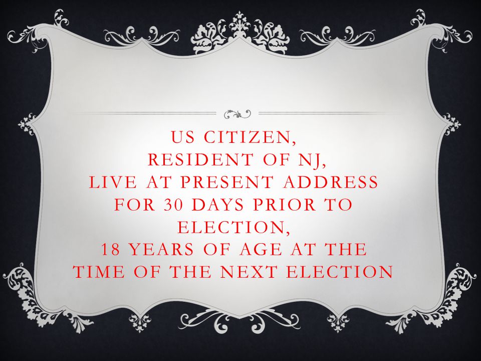 US CITIZEN, RESIDENT OF NJ, LIVE AT PRESENT ADDRESS FOR 30 DAYS PRIOR TO ELECTION, 18 YEARS OF AGE AT THE TIME OF THE NEXT ELECTION