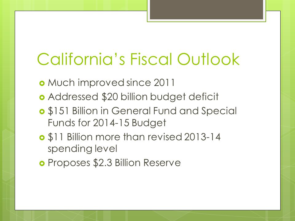 California’s Fiscal Outlook  Much improved since 2011  Addressed $20 billion budget deficit  $151 Billion in General Fund and Special Funds for Budget  $11 Billion more than revised spending level  Proposes $2.3 Billion Reserve