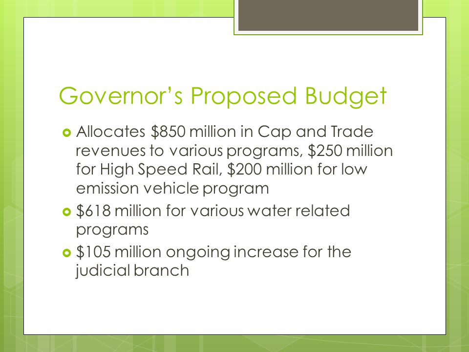 Governor’s Proposed Budget  Allocates $850 million in Cap and Trade revenues to various programs, $250 million for High Speed Rail, $200 million for low emission vehicle program  $618 million for various water related programs  $105 million ongoing increase for the judicial branch