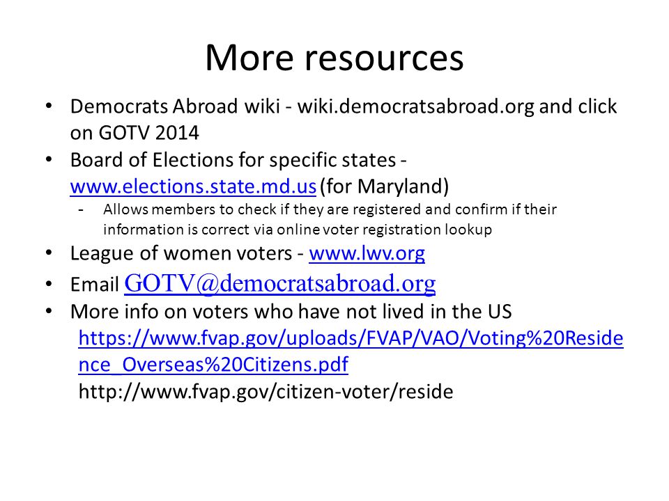 More resources Democrats Abroad wiki - wiki.democratsabroad.org and click on GOTV 2014 Board of Elections for specific states -   (for Maryland)   -Allows members to check if they are registered and confirm if their information is correct via online voter registration lookup League of women voters -    More info on voters who have not lived in the US   nce_Overseas%20Citizens.pdf