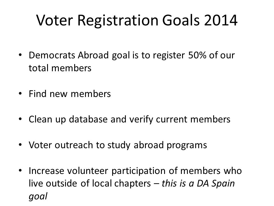 Democrats Abroad goal is to register 50% of our total members Find new members Clean up database and verify current members Voter outreach to study abroad programs Increase volunteer participation of members who live outside of local chapters – this is a DA Spain goal Voter Registration Goals 2014