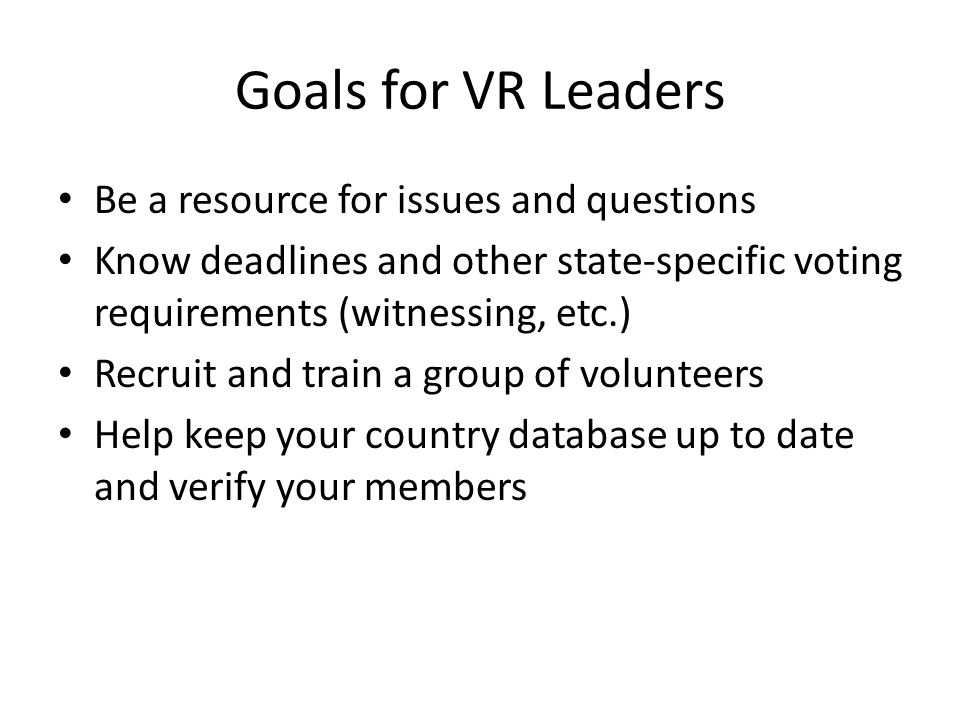 Goals for VR Leaders Be a resource for issues and questions Know deadlines and other state-specific voting requirements (witnessing, etc.) Recruit and train a group of volunteers Help keep your country database up to date and verify your members