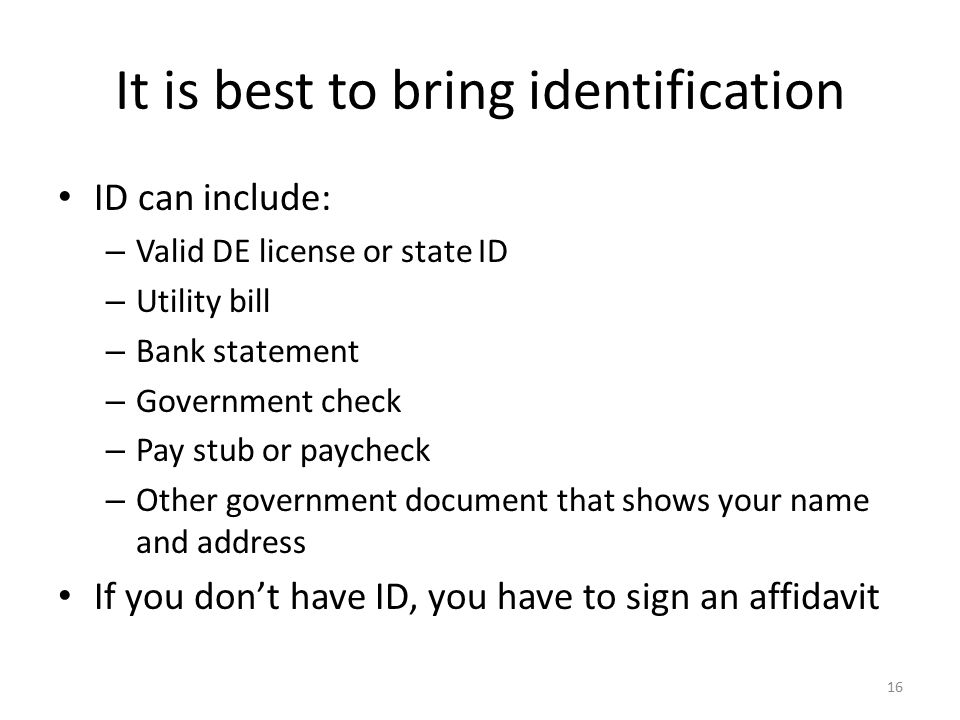 It is best to bring identification ID can include: – Valid DE license or state ID – Utility bill – Bank statement – Government check – Pay stub or paycheck – Other government document that shows your name and address If you don’t have ID, you have to sign an affidavit 16