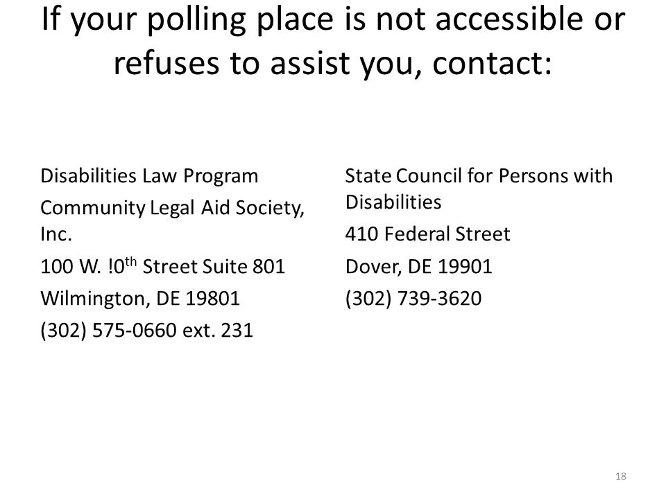 If your polling place is not accessible or refuses to assist you, contact: Disabilities Law Program Community Legal Aid Society, Inc.