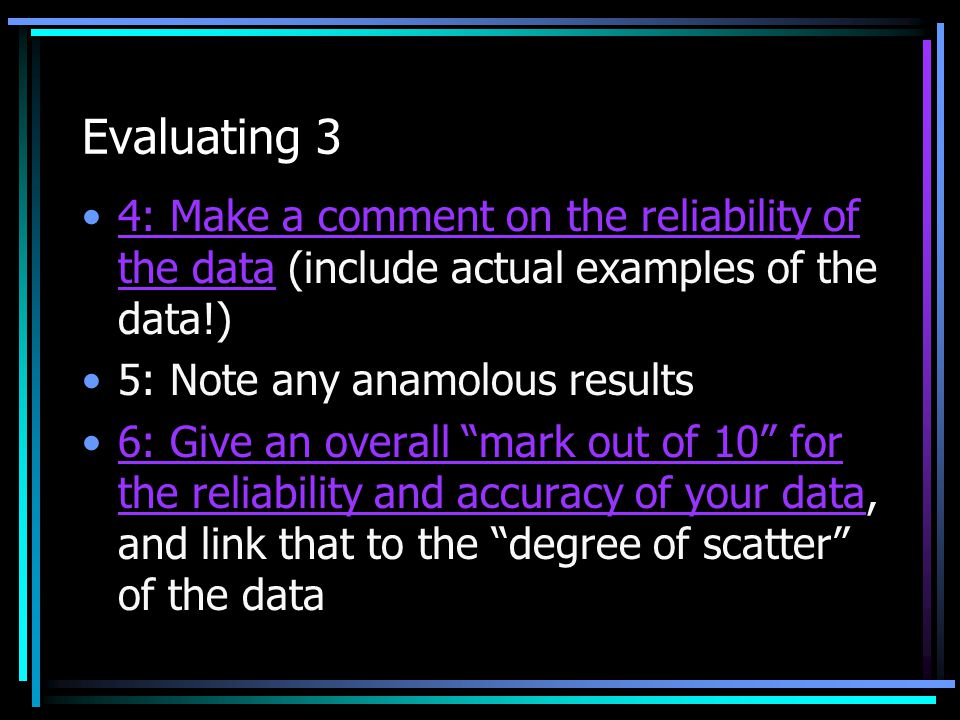 Evaluating 3 4: Make a comment on the reliability of the data (include actual examples of the data!) 5: Note any anamolous results 6: Give an overall mark out of 10 for the reliability and accuracy of your data, and link that to the degree of scatter of the data