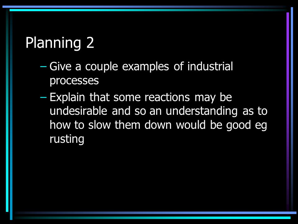 Planning 2 –Give a couple examples of industrial processes –Explain that some reactions may be undesirable and so an understanding as to how to slow them down would be good eg rusting