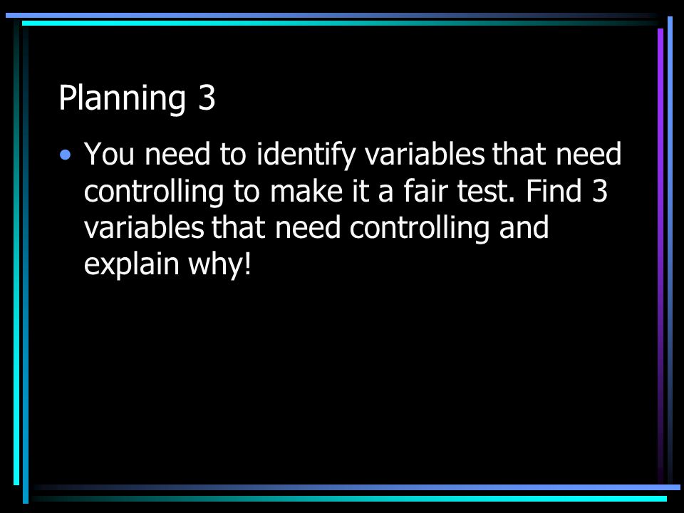 Planning 3 You need to identify variables that need controlling to make it a fair test.