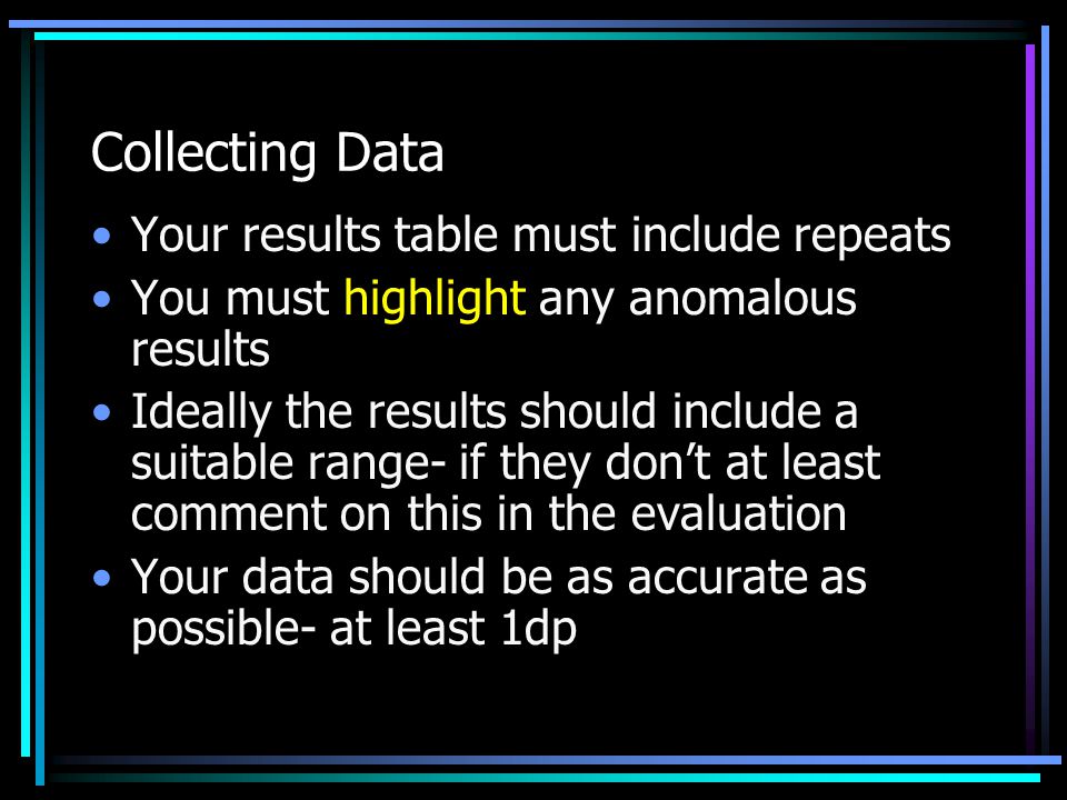 Collecting Data Your results table must include repeats You must highlight any anomalous results Ideally the results should include a suitable range- if they don’t at least comment on this in the evaluation Your data should be as accurate as possible- at least 1dp